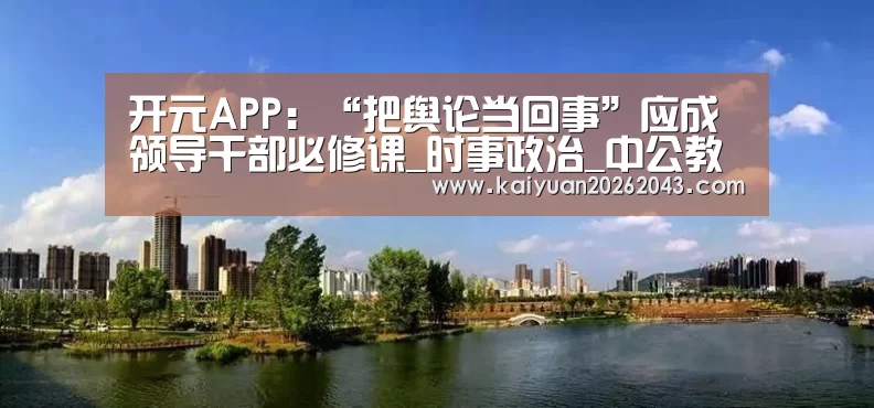 开元APP：“把舆论当回事”应成领导干部必修课_时事政治_中公教育网